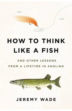 How to Think Like a Fish: And Other Lessons from a Lifetime in Angling