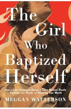 The Girl Who Baptized Herself: How a Lost Scripture about a Saint Named Thecla Reveals the Power of Knowing Our Worth