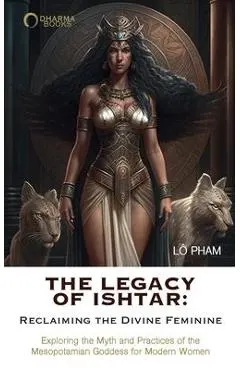 The Legacy of Ishtar: Reclaiming the Divine Feminine: Exploring the Myth and Practices of the Mesopotamian Goddess for Modern Women