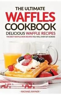 The Ultimate Waffles Cookbook - Delicious Waffle Recipes: The Best Waffle Iron Recipes You Will Ever Get Across