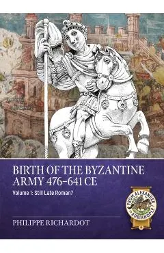 Birth of the Byzantine Army 476-641 CE Volume 1: Still Late Roman?