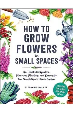 How to Grow Flowers in Small Spaces: An Illustrated Guide to Planning, Planting, and Caring for Your Small Space Flower Garden