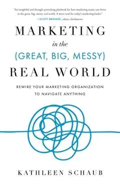 Marketing in the (Great, Big, Messy) Real World: Rewire Your Marketing Organization to Navigate Anything