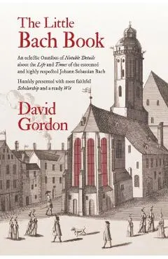The Little Bach Book: An eclectic Omnibus of Notable Details about the Life and Times of the esteemed and highly respected Johann Sebastian