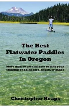 The Best Flatwater Paddles in Oregon: More Than 50 Great Places to Take Your Standup Paddleboard, Kayak, or Canoe