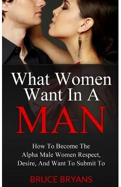 What Women Want In A Man: How To Become The Alpha Male Women Respect, Desire, And Want To Submit To
