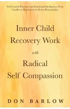 Inner Child Recovery Work with Radical Self Compassion: Self-Control Practices and Emotional Intelligence; From Conflict to Resolution for Better Rela