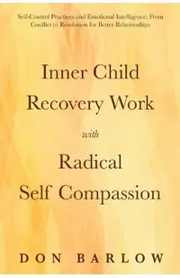 Inner Child Recovery Work with Radical Self Compassion: Self-Control Practices and Emotional Intelligence; From Conflict to Resolution for Better Rela