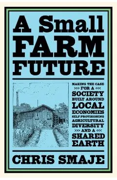 A Small Farm Future: Making the Case for a Society Built Around Local Economies, Self-Provisioning, Agricultural Diversity and a Shared Ear