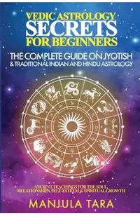 Vedic Astrology Secrets for Beginners: The Complete Guide on Jyotish and Traditional Indian and Hindu Astrology: Ancient Teachings for The Soul, Relat