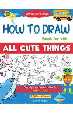 How To Draw Book For Kids: Easy Step by Step Guide To Drawing All Things Cute Animals, Vehicles, Sea Creatures, Space, Robots, Monsters, Birds &