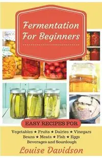 Fermentation for Beginners: Easy Recipes for Vegetables, Fruits, Dairies, Vinegars, Beans, Meats, fish, Eggs, Beverages and Sourdough