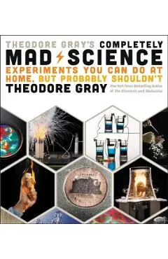 Theodore Gray's Completely Mad Science: Experiments You Can Do at Home But Probably Shouldn't: The Complete and Updated Edition