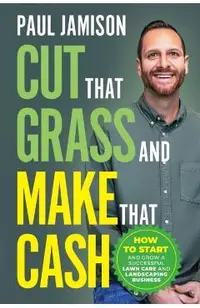 Cut That Grass and Make That Cash: How to Start and Grow a Successful Lawn Care and Landscaping Business