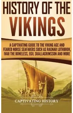 History of the Vikings: A Captivating Guide to the Viking Age and Feared Norse Seafarers Such as Ragnar Lothbrok, Ivar the Boneless, Egil Skal