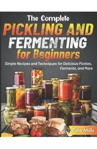 The Complete Pickling and Fermenting for Beginners: Simple Recipes and Techniques for Delicious Pickles, Ferments, and More