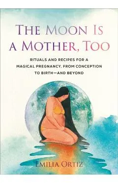 The Moon Is a Mother, Too: Rituals and Recipes for a Magical Pregnancy, from Conception to Birth - And Beyond
