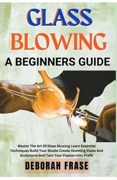 Glass Blowing a Beginners Guide: Master The Art Of Glass Blowing Learn Essential Techniques Build Your Studio Create Stunning Vases And Sculptures And