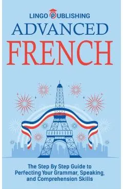 Advanced French: The Step By Step Guide to Perfecting Your Grammar, Speaking, and Comprehension Skills
