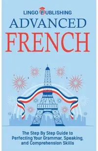 Advanced French: The Step By Step Guide to Perfecting Your Grammar, Speaking, and Comprehension Skills