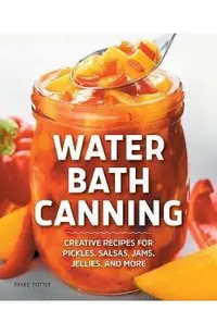 Water Bath Canning: Creative Recipes for Pickles, Salsas, Jams, Jellies, and More