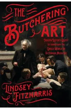 The Butchering Art: Joseph Lister's Quest to Transform the Grisly World of Victorian Medicine