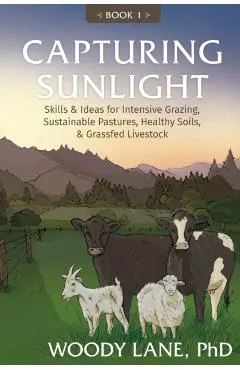 Capturing Sunlight, Book 1: Skills & Ideas for Intensive Grazing, Sustainable Pastures, Healthy Soils, & Grassfed Livestock