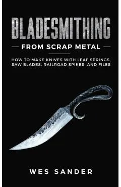 Bladesmithing From Scrap Metal: How to Make Knives With Leaf Springs, Saw Blades, Railroad Spikes, and Files