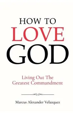 How To Love God: Living Out The Greatest Commandment