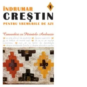 Indrumar crestin pentru vremurile de azi. Convorbiri cu Parintele Ambrozie (volumul 1)