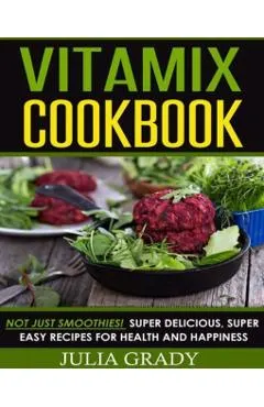 Vitamix Cookbook: Not Just Smoothies! Super Delicious, Super Easy Recipes for Health and Happiness