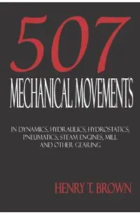 Five Hundred and Seven Mechanical Movements: Dynamics, Hydraulics, Hydrostatics, Pneumatics, Steam Engines, Mill and Other Gearing