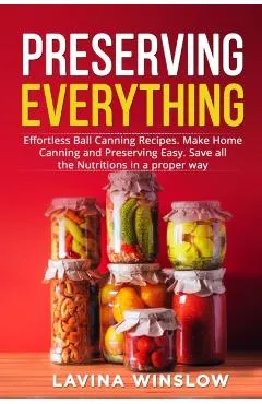 Preserving Everything: Effortless Ball Canning Recipes. Make Home Canning and Preserving Easy. Save all the Nutritions in a proper way