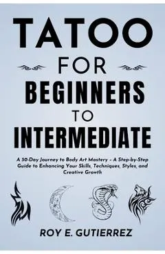 Tattoo for Beginners to Intermediate: A 30-Day Journey to Body Art Mastery - A Step-by-Step Guide to Enhancing Your Skills, Techniques, Styles, and Cr