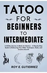 Tattoo for Beginners to Intermediate: A 30-Day Journey to Body Art Mastery - A Step-by-Step Guide to Enhancing Your Skills, Techniques, Styles, and Cr