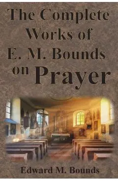The Complete Works of E.M. Bounds on Prayer: Including: POWER, PURPOSE, PRAYING MEN, POSSIBILITIES, REALITY, ESSENTIALS, NECESSITY, WEAPON