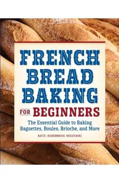 French Bread Baking for Beginners: The Essential Guide to Baking Baguettes, Boules, Brioche, and More