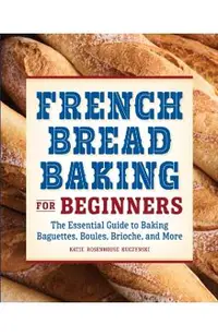 French Bread Baking for Beginners: The Essential Guide to Baking Baguettes, Boules, Brioche, and More