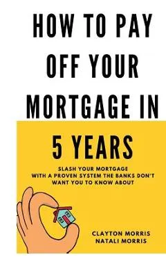 How To Pay Off Your Mortgage In 5 Years: Slash your mortgage with a proven system the banks don't want you to know about