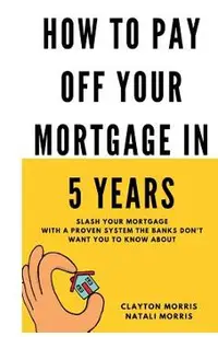How To Pay Off Your Mortgage In 5 Years: Slash your mortgage with a proven system the banks don't want you to know about