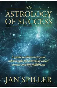The Astrology of Success: A Guide to Illuminate Your Inborn Gifts for Achieving Career Success and Life Fulfillment