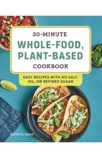 30-Minute Whole-Food, Plant-Based Cookbook: Easy Recipes with No Salt, Oil, or Refined Sugar