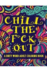 Chill The F*ck Out A Dirty Word Adult Coloring Book: Swear Word Art Therapy for Maximum Stress Relief