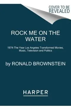 Rock Me on the Water: 1974--The Year Los Angeles Transformed Movies, Music, Television and Politics