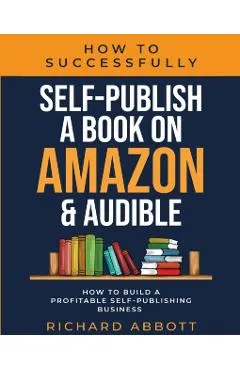 How To Successfully Self-Publish A Book On Amazon & Audible: How To Build A Profitable Self-Publishing Business: How To Build A Profitable Self-Publis
