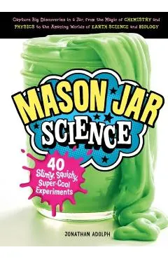 Mason Jar Science: 40 Slimy, Squishy, Super-Cool Experiments; Capture Big Discoveries in a Jar, from the Magic of Chemistry and Physics t