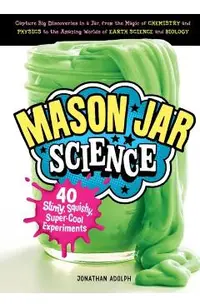 Mason Jar Science: 40 Slimy, Squishy, Super-Cool Experiments; Capture Big Discoveries in a Jar, from the Magic of Chemistry and Physics t