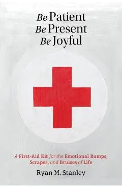 Be Patient, Be Present, Be Joyful: A First-Aid Kit for the Emotional Bumps, Scrapes, and Bruises of Life