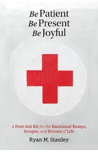 Be Patient, Be Present, Be Joyful: A First-Aid Kit for the Emotional Bumps, Scrapes, and Bruises of Life