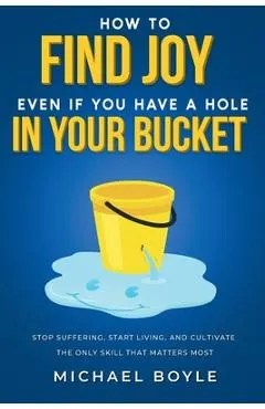 How to Find Joy Even If You Have a Hole in Your Bucket: Stop Suffering, Start Living, and Cultivate the Only Skill that Matters Most